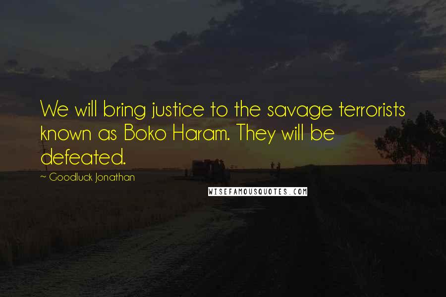 Goodluck Jonathan Quotes: We will bring justice to the savage terrorists known as Boko Haram. They will be defeated.