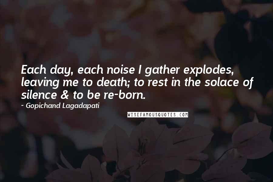 Gopichand Lagadapati Quotes: Each day, each noise I gather explodes, leaving me to death; to rest in the solace of silence & to be re-born.