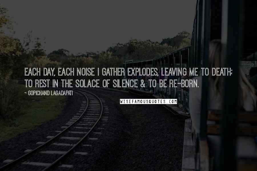 Gopichand Lagadapati Quotes: Each day, each noise I gather explodes, leaving me to death; to rest in the solace of silence & to be re-born.