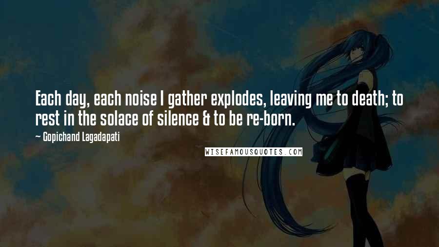 Gopichand Lagadapati Quotes: Each day, each noise I gather explodes, leaving me to death; to rest in the solace of silence & to be re-born.