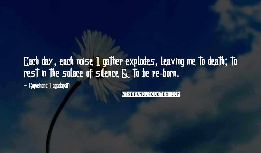 Gopichand Lagadapati Quotes: Each day, each noise I gather explodes, leaving me to death; to rest in the solace of silence & to be re-born.
