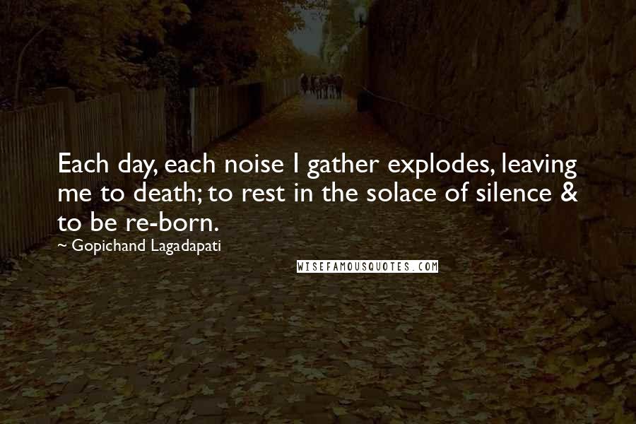 Gopichand Lagadapati Quotes: Each day, each noise I gather explodes, leaving me to death; to rest in the solace of silence & to be re-born.