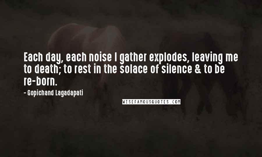 Gopichand Lagadapati Quotes: Each day, each noise I gather explodes, leaving me to death; to rest in the solace of silence & to be re-born.