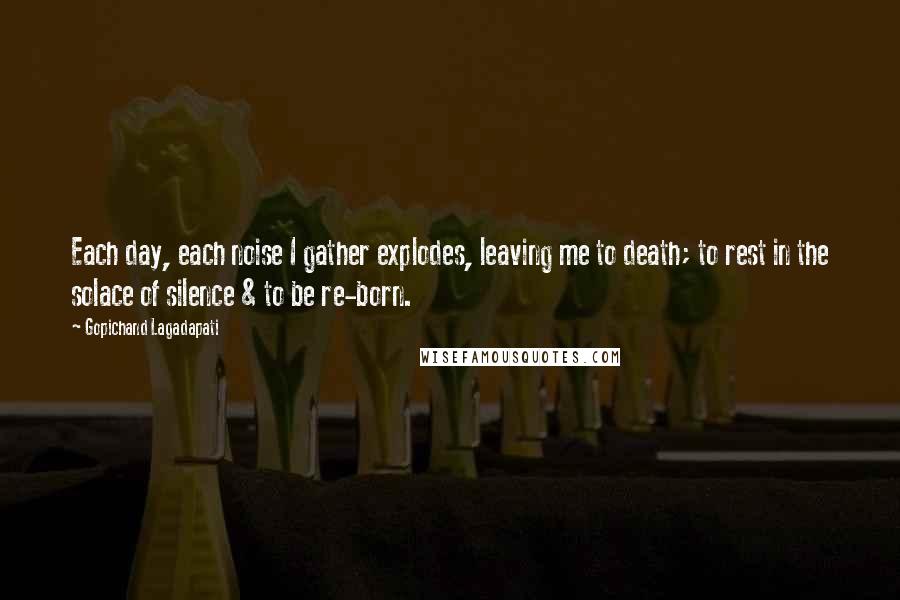 Gopichand Lagadapati Quotes: Each day, each noise I gather explodes, leaving me to death; to rest in the solace of silence & to be re-born.