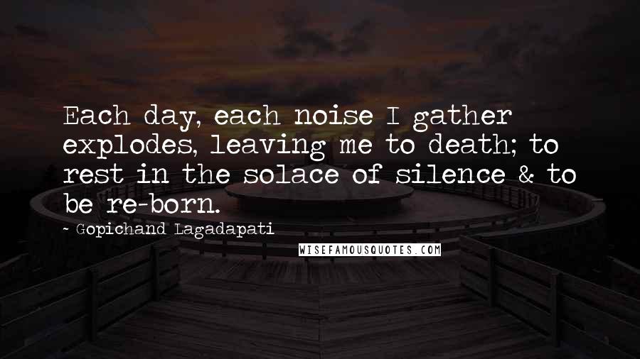 Gopichand Lagadapati Quotes: Each day, each noise I gather explodes, leaving me to death; to rest in the solace of silence & to be re-born.