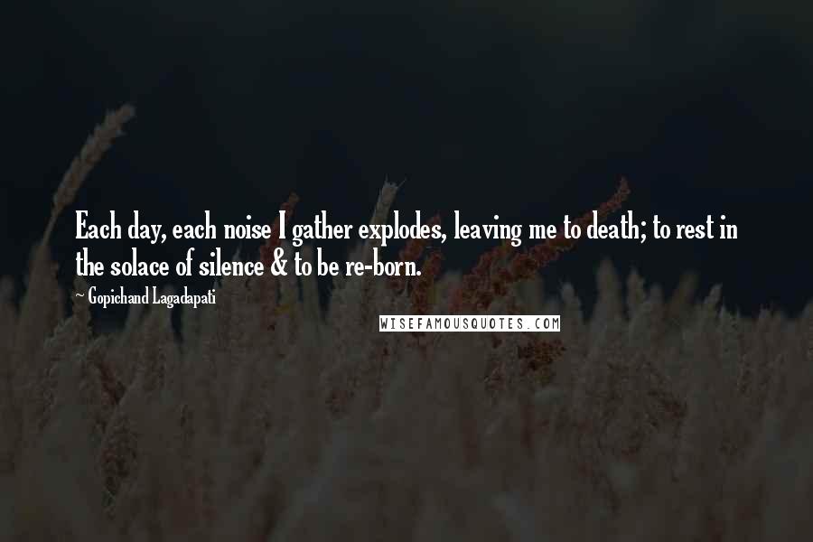Gopichand Lagadapati Quotes: Each day, each noise I gather explodes, leaving me to death; to rest in the solace of silence & to be re-born.