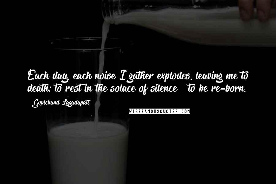 Gopichand Lagadapati Quotes: Each day, each noise I gather explodes, leaving me to death; to rest in the solace of silence & to be re-born.