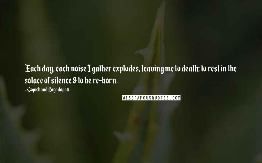 Gopichand Lagadapati Quotes: Each day, each noise I gather explodes, leaving me to death; to rest in the solace of silence & to be re-born.