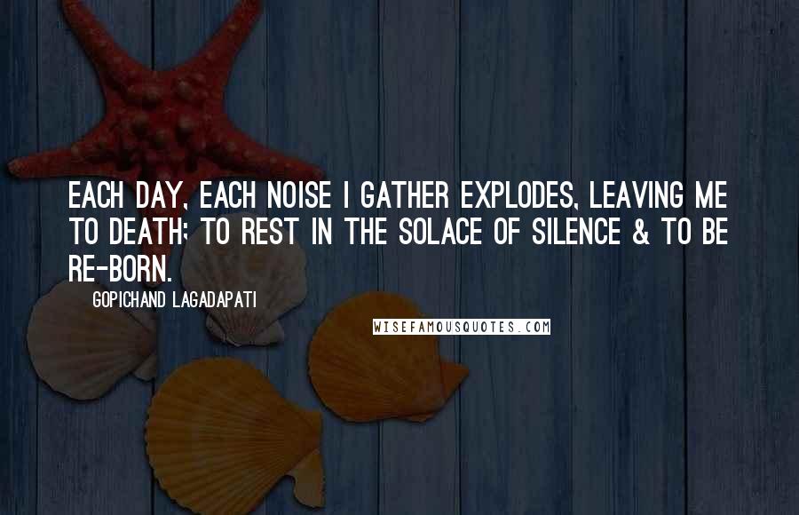 Gopichand Lagadapati Quotes: Each day, each noise I gather explodes, leaving me to death; to rest in the solace of silence & to be re-born.