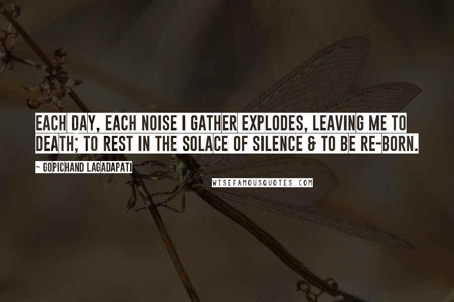 Gopichand Lagadapati Quotes: Each day, each noise I gather explodes, leaving me to death; to rest in the solace of silence & to be re-born.