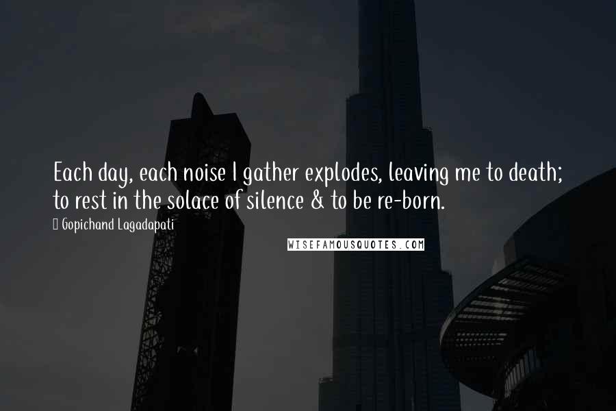 Gopichand Lagadapati Quotes: Each day, each noise I gather explodes, leaving me to death; to rest in the solace of silence & to be re-born.