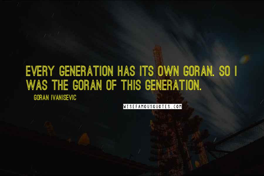 Goran Ivanisevic Quotes: Every generation has its own Goran. So I was the Goran of this generation.