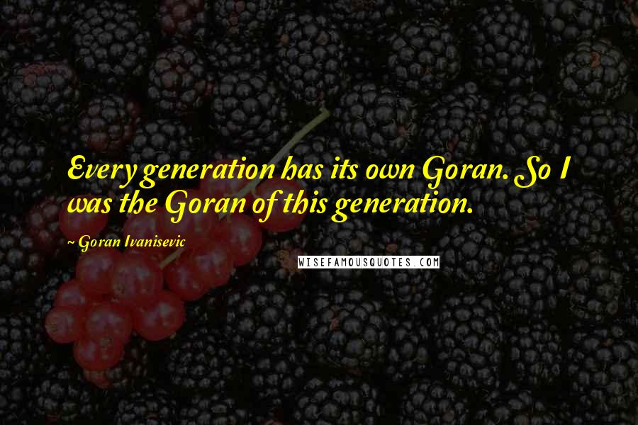 Goran Ivanisevic Quotes: Every generation has its own Goran. So I was the Goran of this generation.