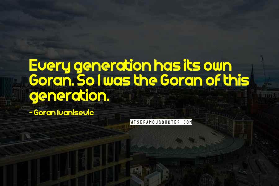 Goran Ivanisevic Quotes: Every generation has its own Goran. So I was the Goran of this generation.