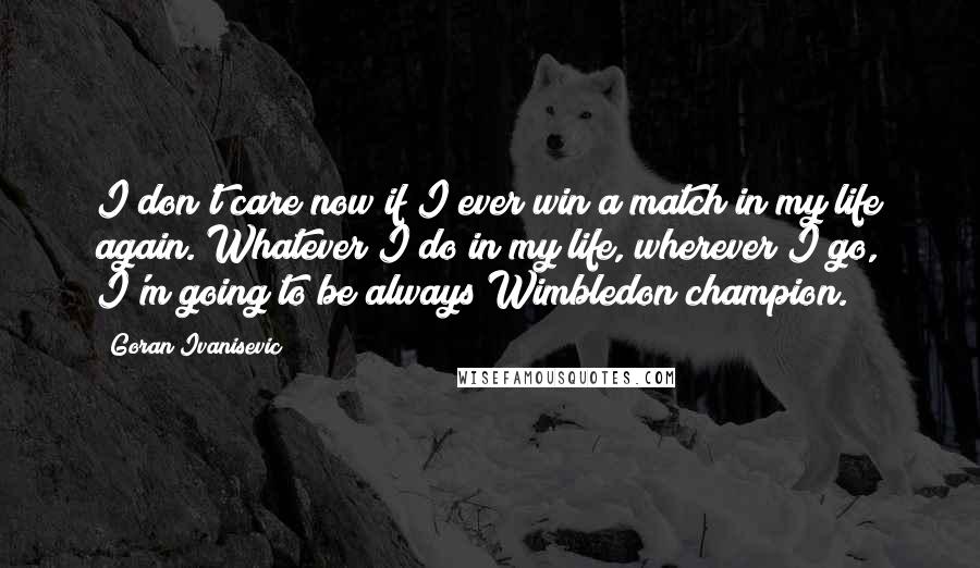 Goran Ivanisevic Quotes: I don't care now if I ever win a match in my life again. Whatever I do in my life, wherever I go, I'm going to be always Wimbledon champion.