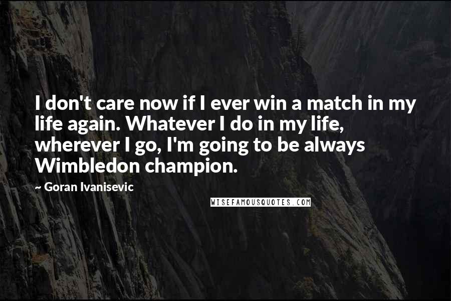 Goran Ivanisevic Quotes: I don't care now if I ever win a match in my life again. Whatever I do in my life, wherever I go, I'm going to be always Wimbledon champion.