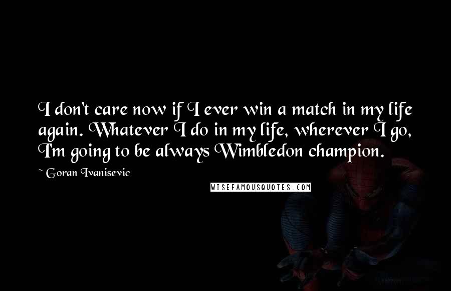 Goran Ivanisevic Quotes: I don't care now if I ever win a match in my life again. Whatever I do in my life, wherever I go, I'm going to be always Wimbledon champion.
