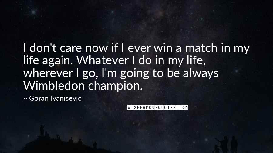 Goran Ivanisevic Quotes: I don't care now if I ever win a match in my life again. Whatever I do in my life, wherever I go, I'm going to be always Wimbledon champion.