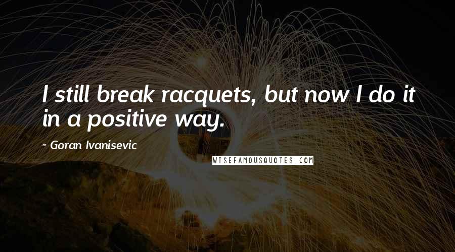 Goran Ivanisevic Quotes: I still break racquets, but now I do it in a positive way.