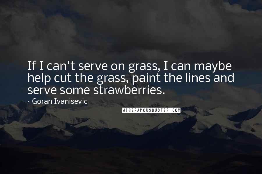 Goran Ivanisevic Quotes: If I can't serve on grass, I can maybe help cut the grass, paint the lines and serve some strawberries.