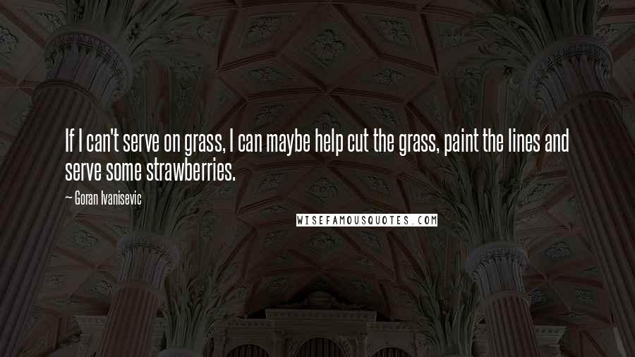 Goran Ivanisevic Quotes: If I can't serve on grass, I can maybe help cut the grass, paint the lines and serve some strawberries.