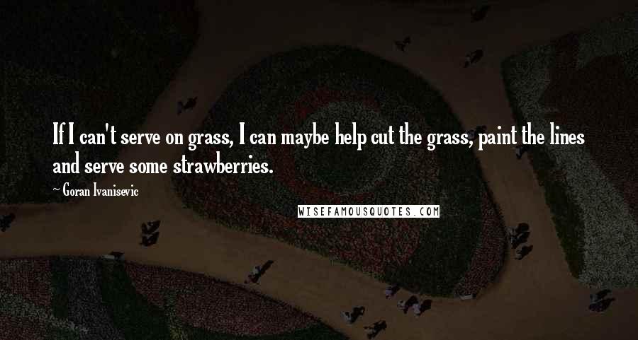 Goran Ivanisevic Quotes: If I can't serve on grass, I can maybe help cut the grass, paint the lines and serve some strawberries.