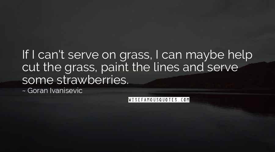 Goran Ivanisevic Quotes: If I can't serve on grass, I can maybe help cut the grass, paint the lines and serve some strawberries.