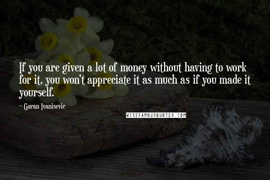 Goran Ivanisevic Quotes: If you are given a lot of money without having to work for it, you won't appreciate it as much as if you made it yourself.