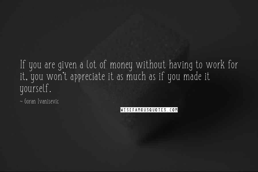 Goran Ivanisevic Quotes: If you are given a lot of money without having to work for it, you won't appreciate it as much as if you made it yourself.