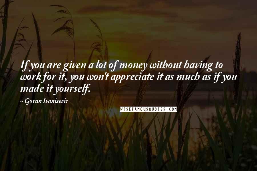 Goran Ivanisevic Quotes: If you are given a lot of money without having to work for it, you won't appreciate it as much as if you made it yourself.