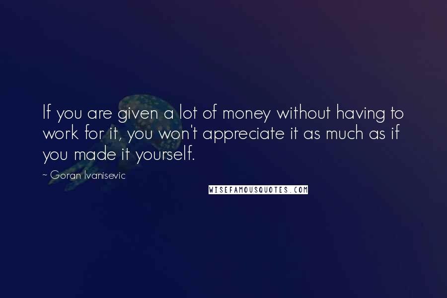 Goran Ivanisevic Quotes: If you are given a lot of money without having to work for it, you won't appreciate it as much as if you made it yourself.