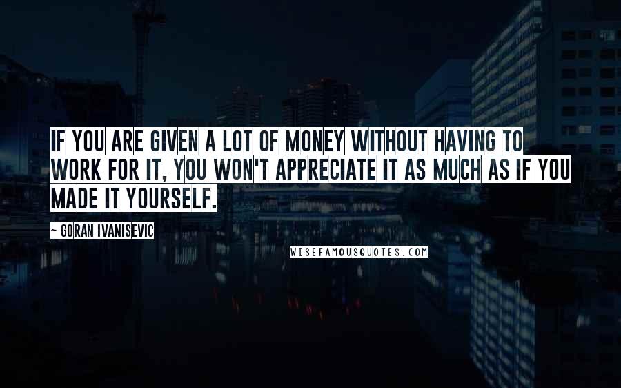 Goran Ivanisevic Quotes: If you are given a lot of money without having to work for it, you won't appreciate it as much as if you made it yourself.