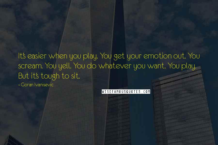 Goran Ivanisevic Quotes: It's easier when you play. You get your emotion out. You scream. You yell. You do whatever you want. You play. But it's tough to sit.