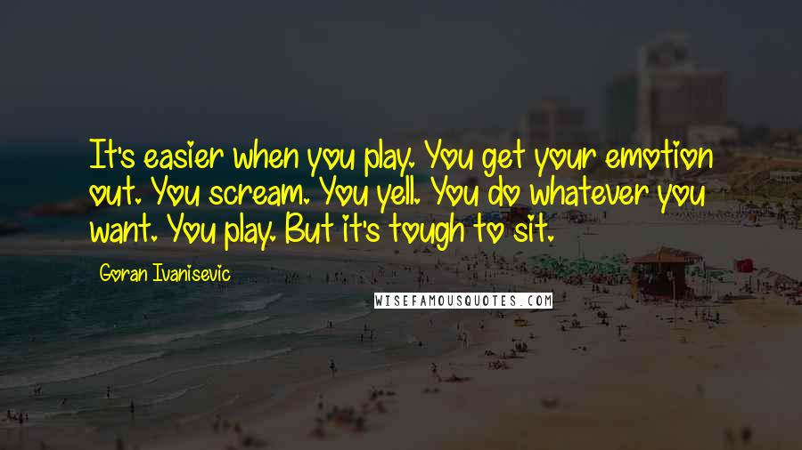 Goran Ivanisevic Quotes: It's easier when you play. You get your emotion out. You scream. You yell. You do whatever you want. You play. But it's tough to sit.