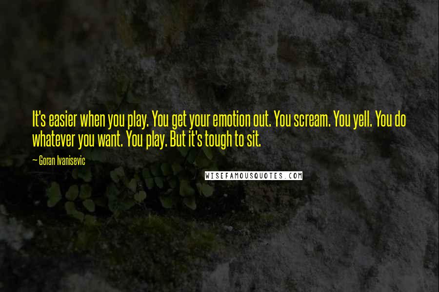 Goran Ivanisevic Quotes: It's easier when you play. You get your emotion out. You scream. You yell. You do whatever you want. You play. But it's tough to sit.