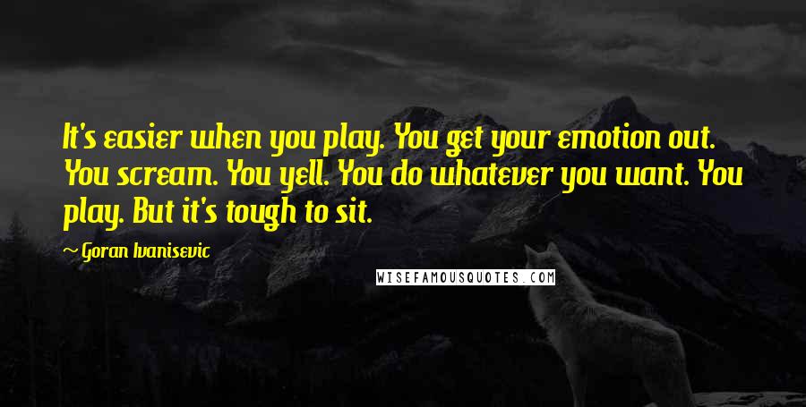 Goran Ivanisevic Quotes: It's easier when you play. You get your emotion out. You scream. You yell. You do whatever you want. You play. But it's tough to sit.