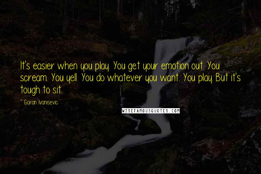 Goran Ivanisevic Quotes: It's easier when you play. You get your emotion out. You scream. You yell. You do whatever you want. You play. But it's tough to sit.