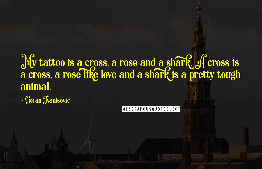 Goran Ivanisevic Quotes: My tattoo is a cross, a rose and a shark. A cross is a cross, a rose like love and a shark is a pretty tough animal.