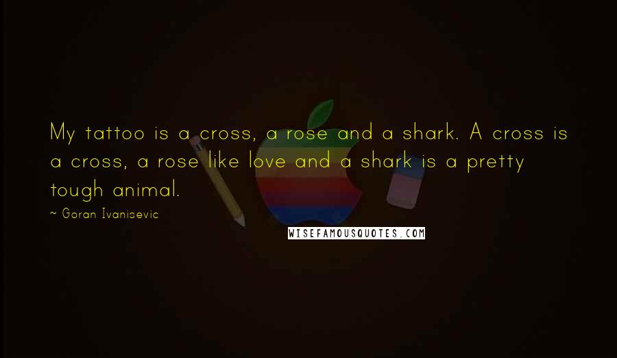 Goran Ivanisevic Quotes: My tattoo is a cross, a rose and a shark. A cross is a cross, a rose like love and a shark is a pretty tough animal.