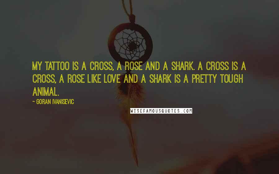 Goran Ivanisevic Quotes: My tattoo is a cross, a rose and a shark. A cross is a cross, a rose like love and a shark is a pretty tough animal.