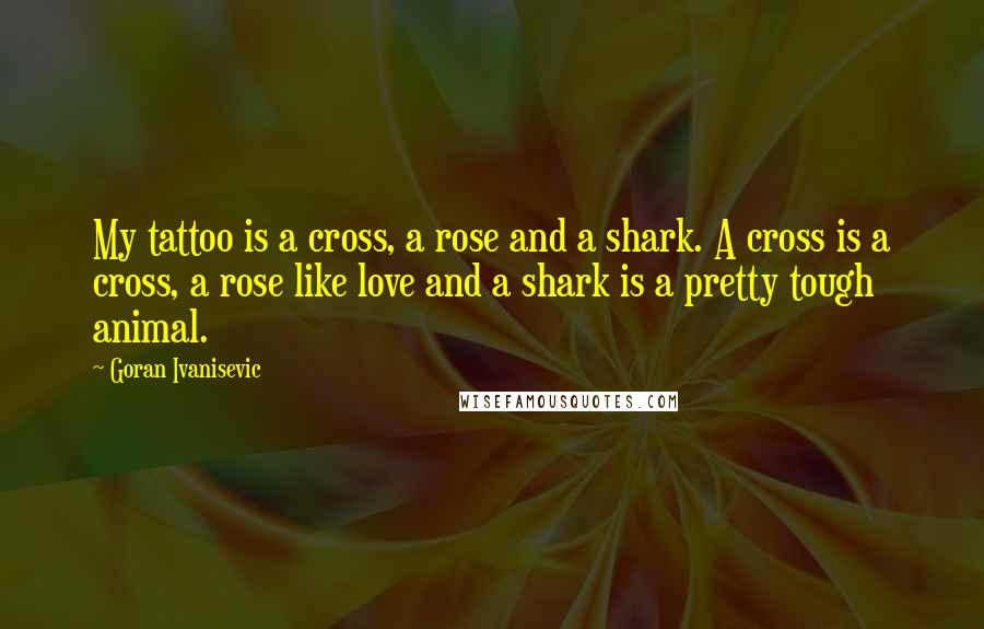 Goran Ivanisevic Quotes: My tattoo is a cross, a rose and a shark. A cross is a cross, a rose like love and a shark is a pretty tough animal.