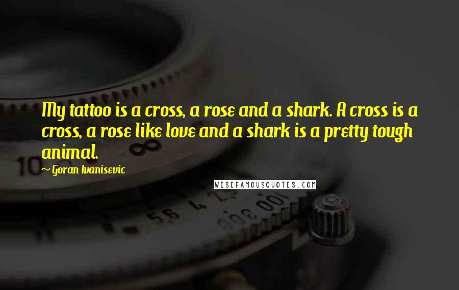 Goran Ivanisevic Quotes: My tattoo is a cross, a rose and a shark. A cross is a cross, a rose like love and a shark is a pretty tough animal.