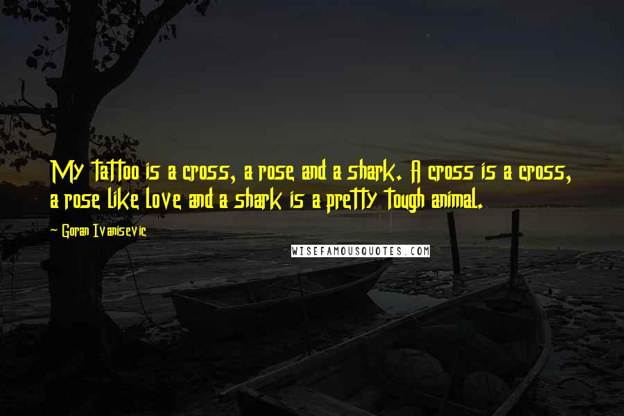 Goran Ivanisevic Quotes: My tattoo is a cross, a rose and a shark. A cross is a cross, a rose like love and a shark is a pretty tough animal.