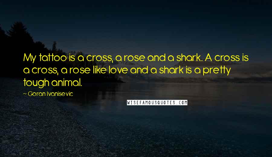 Goran Ivanisevic Quotes: My tattoo is a cross, a rose and a shark. A cross is a cross, a rose like love and a shark is a pretty tough animal.