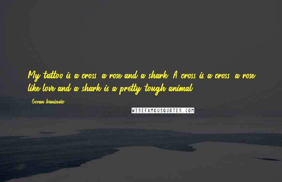 Goran Ivanisevic Quotes: My tattoo is a cross, a rose and a shark. A cross is a cross, a rose like love and a shark is a pretty tough animal.