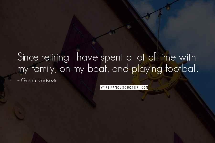 Goran Ivanisevic Quotes: Since retiring I have spent a lot of time with my family, on my boat, and playing football.