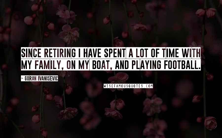Goran Ivanisevic Quotes: Since retiring I have spent a lot of time with my family, on my boat, and playing football.