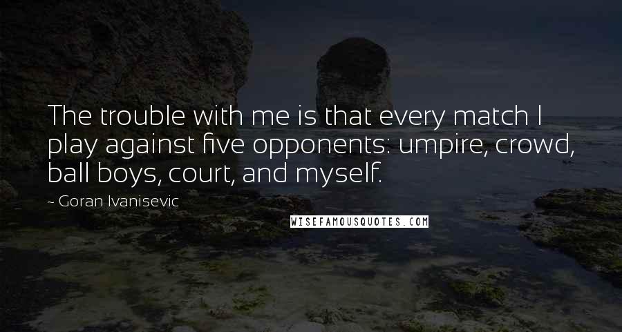 Goran Ivanisevic Quotes: The trouble with me is that every match I play against five opponents: umpire, crowd, ball boys, court, and myself.