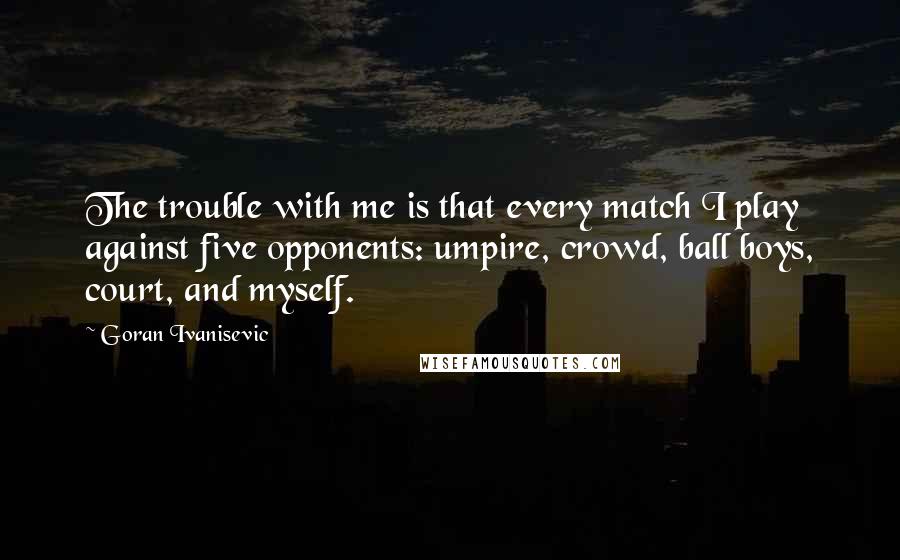 Goran Ivanisevic Quotes: The trouble with me is that every match I play against five opponents: umpire, crowd, ball boys, court, and myself.
