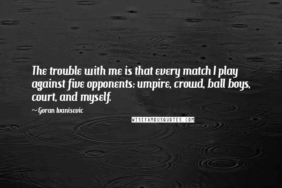 Goran Ivanisevic Quotes: The trouble with me is that every match I play against five opponents: umpire, crowd, ball boys, court, and myself.